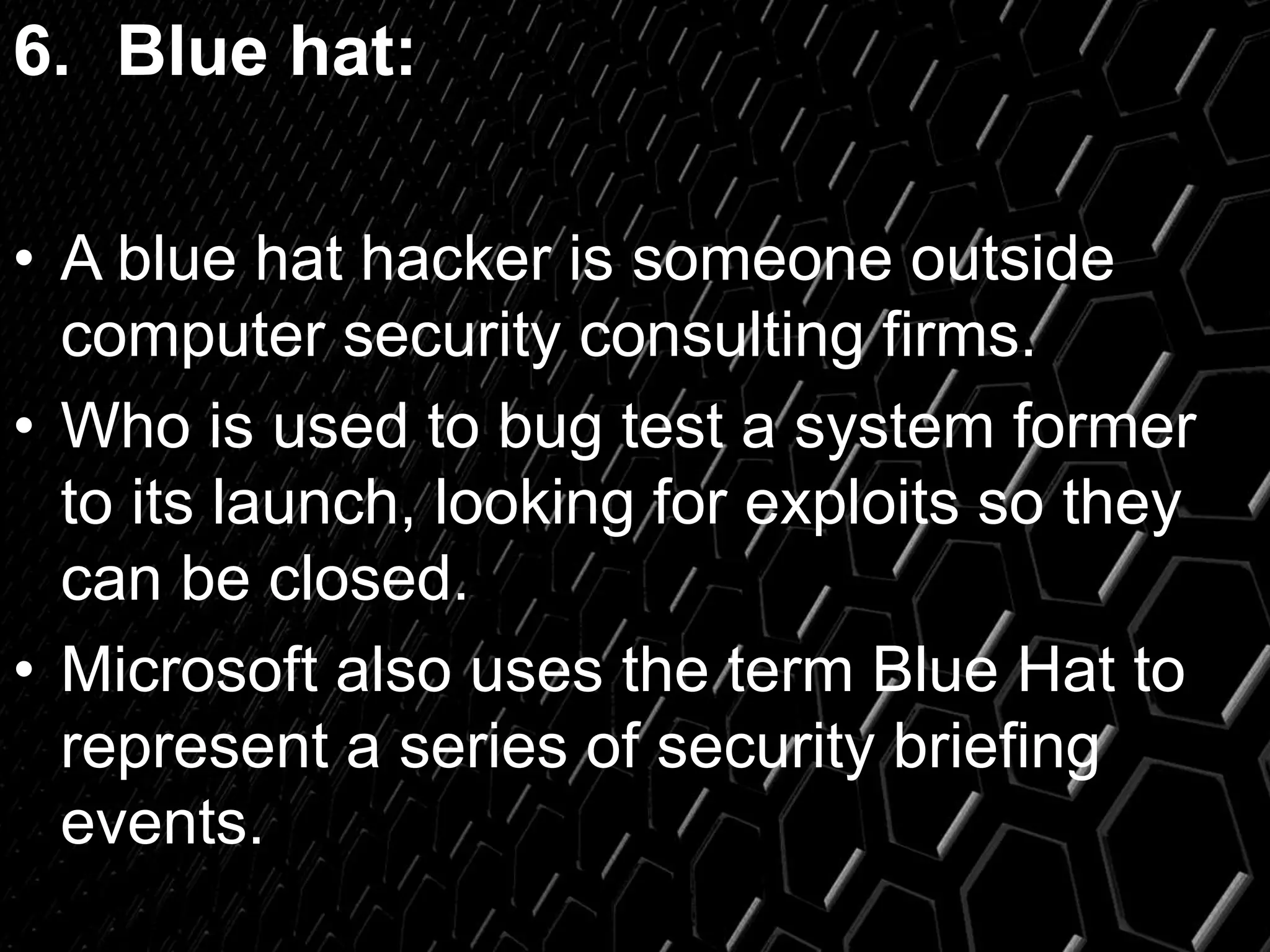 6. Blue hat:
• A blue hat hacker is someone outside
computer security consulting firms.
• Who is used to bug test a system former
to its launch, looking for exploits so they
can be closed.
• Microsoft also uses the term Blue Hat to
represent a series of security briefing
events.
 