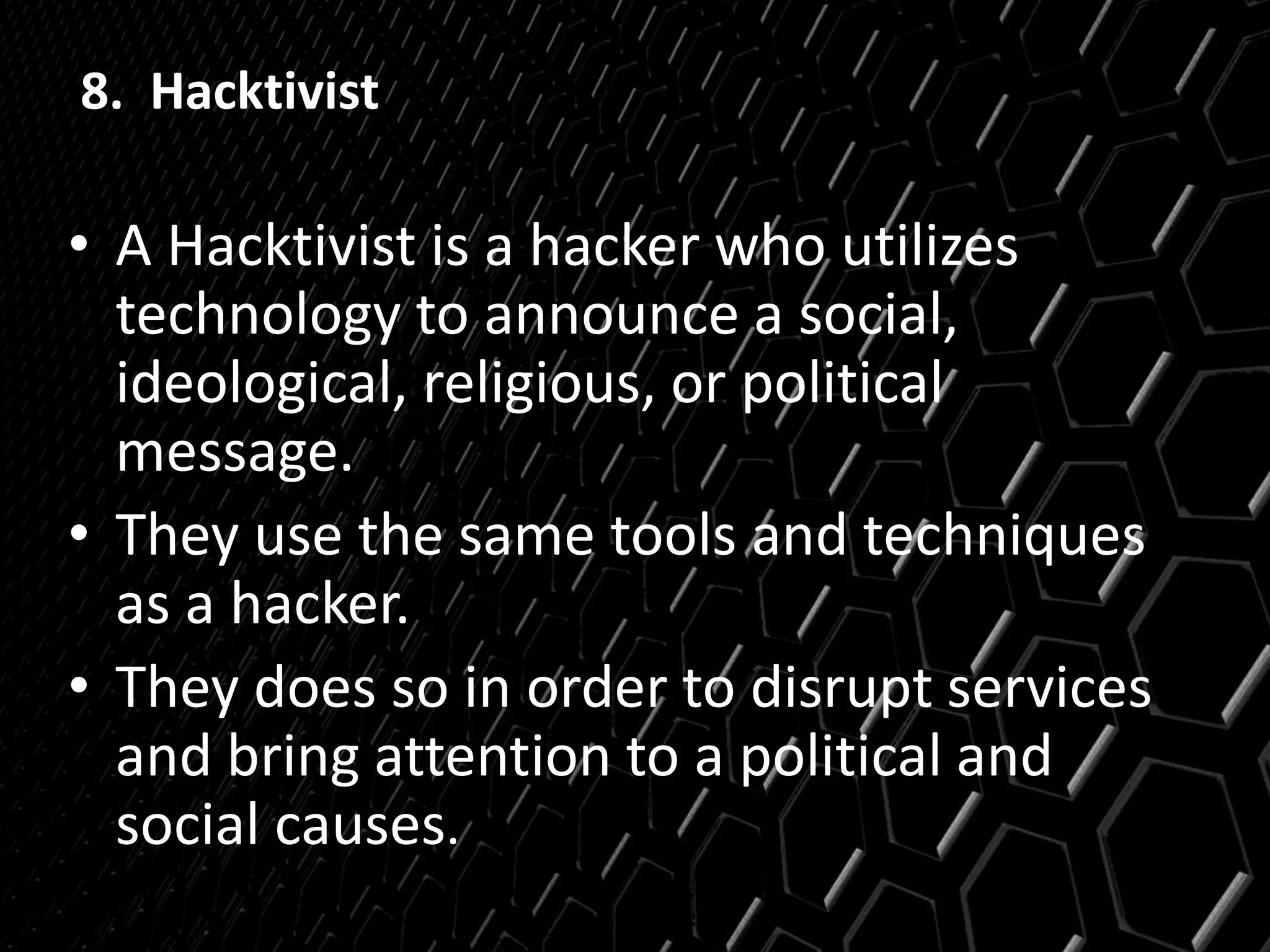 8. Hacktivist
• A Hacktivist is a hacker who utilizes
technology to announce a social,
ideological, religious, or political
message.
• They use the same tools and techniques
as a hacker.
• They does so in order to disrupt services
and bring attention to a political and
social causes.
 