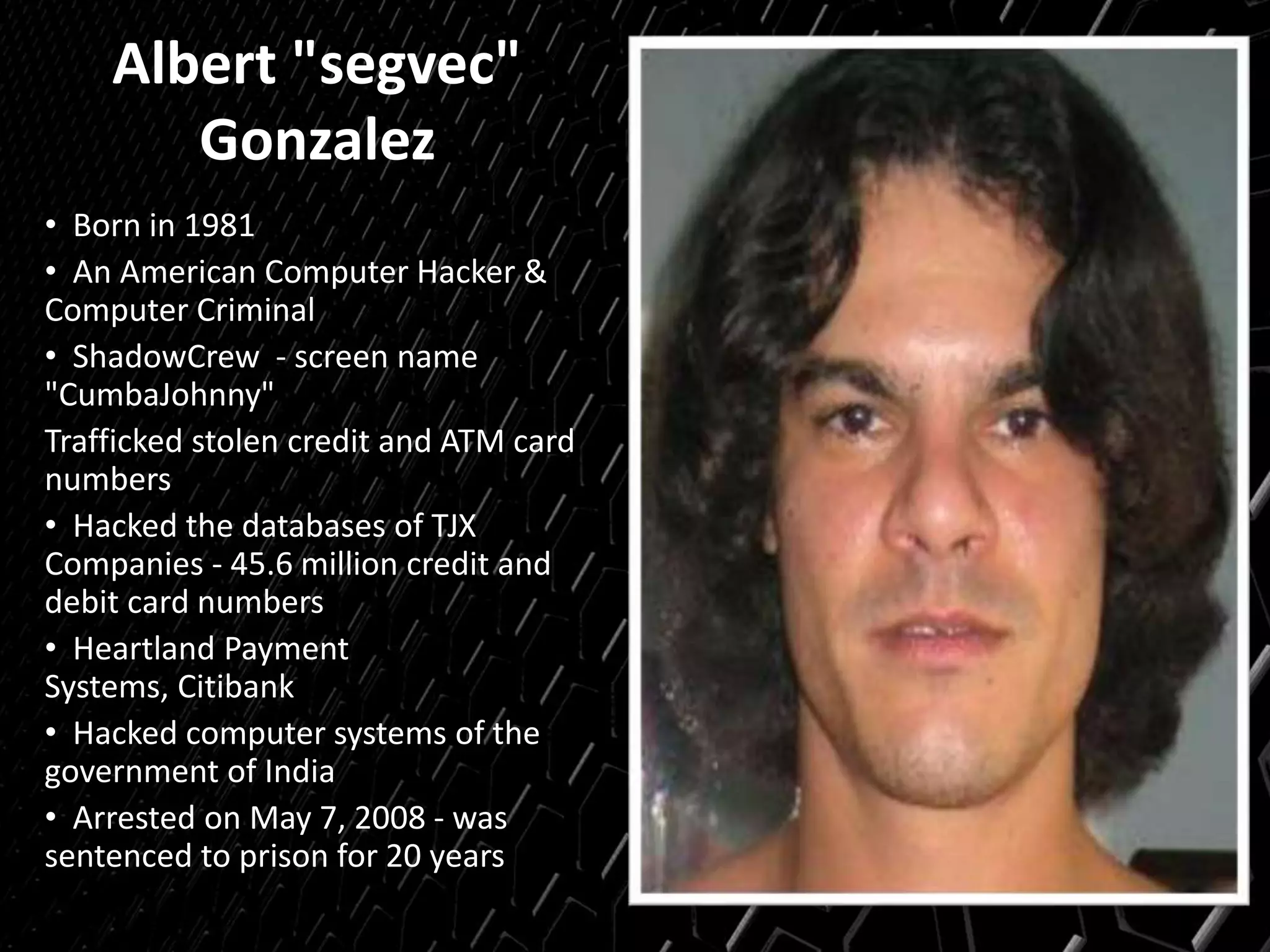 Albert "segvec"
Gonzalez
• Born in 1981
• An American Computer Hacker &
Computer Criminal
• ShadowCrew - screen name
"CumbaJohnny"
Trafficked stolen credit and ATM card
numbers
• Hacked the databases of TJX
Companies - 45.6 million credit and
debit card numbers
• Heartland Payment
Systems, Citibank
• Hacked computer systems of the
government of India
• Arrested on May 7, 2008 - was
sentenced to prison for 20 years
 