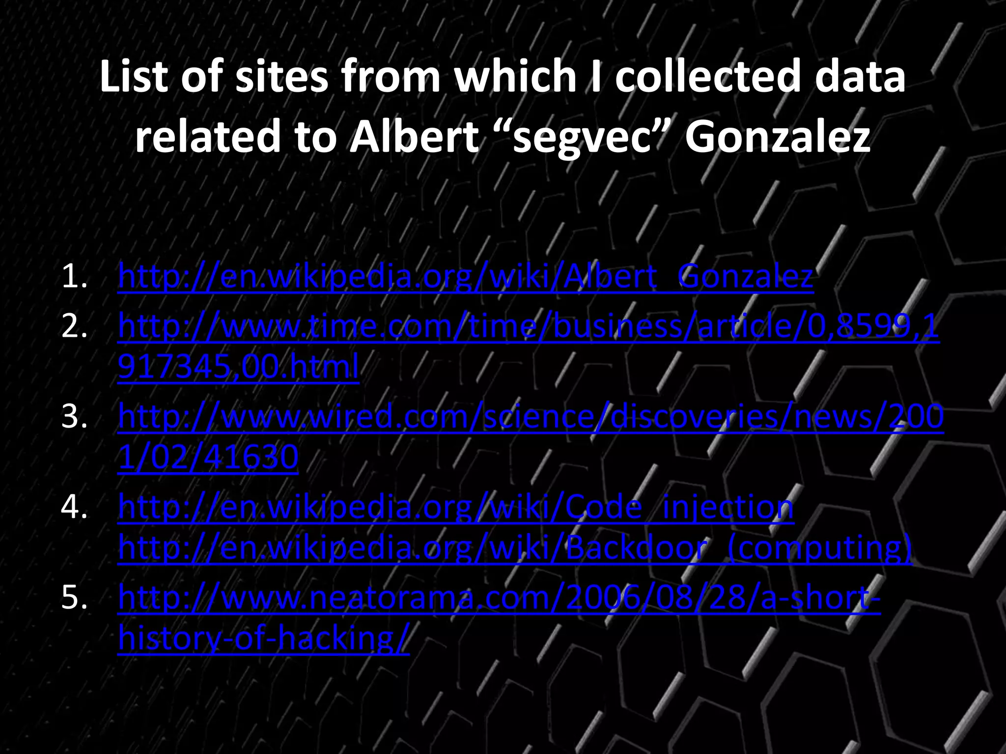 List of sites from which I collected data
related to Albert “segvec” Gonzalez
1. http://en.wikipedia.org/wiki/Albert_Gonzalez
2. http://www.time.com/time/business/article/0,8599,1
917345,00.html
3. http://www.wired.com/science/discoveries/news/200
1/02/41630
4. http://en.wikipedia.org/wiki/Code_injection
http://en.wikipedia.org/wiki/Backdoor_(computing)
5. http://www.neatorama.com/2006/08/28/a-short-
history-of-hacking/
 