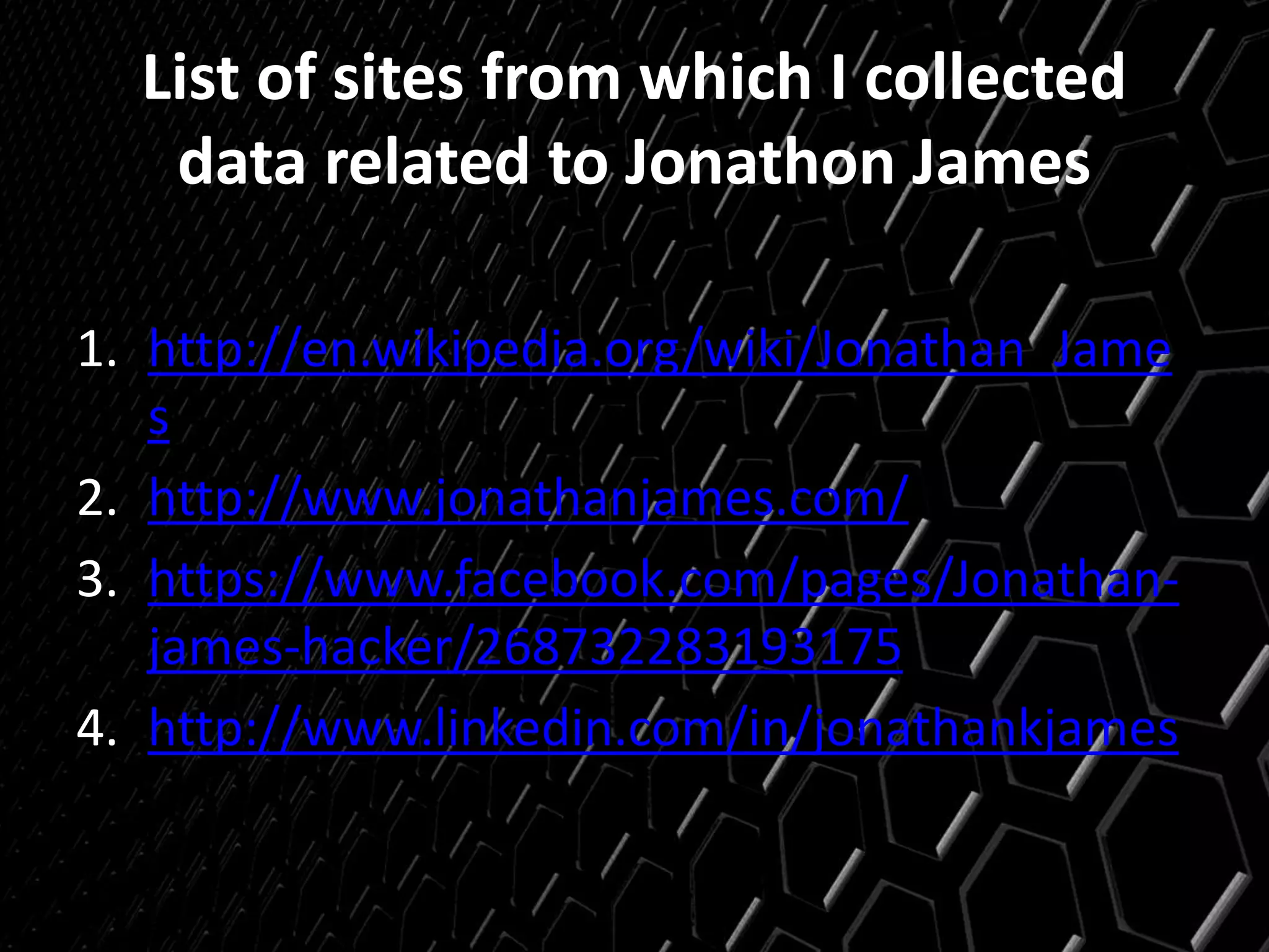 List of sites from which I collected
data related to Jonathon James
1. http://en.wikipedia.org/wiki/Jonathan_Jame
s
2. http://www.jonathanjames.com/
3. https://www.facebook.com/pages/Jonathan-
james-hacker/268732283193175
4. http://www.linkedin.com/in/jonathankjames
 