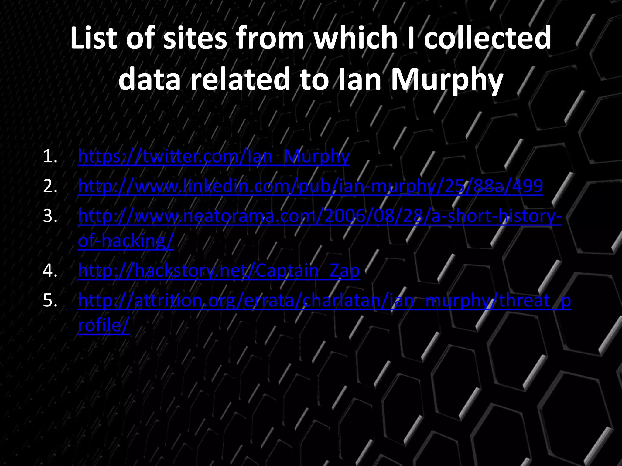 List of sites from which I collected
data related to Ian Murphy
1. https://twitter.com/Ian_Murphy
2. http://www.linkedin.com/pub/ian-murphy/25/88a/499
3. http://www.neatorama.com/2006/08/28/a-short-history-
of-hacking/
4. http://hackstory.net/Captain_Zap
5. http://attrition.org/errata/charlatan/ian_murphy/threat_p
rofile/
 