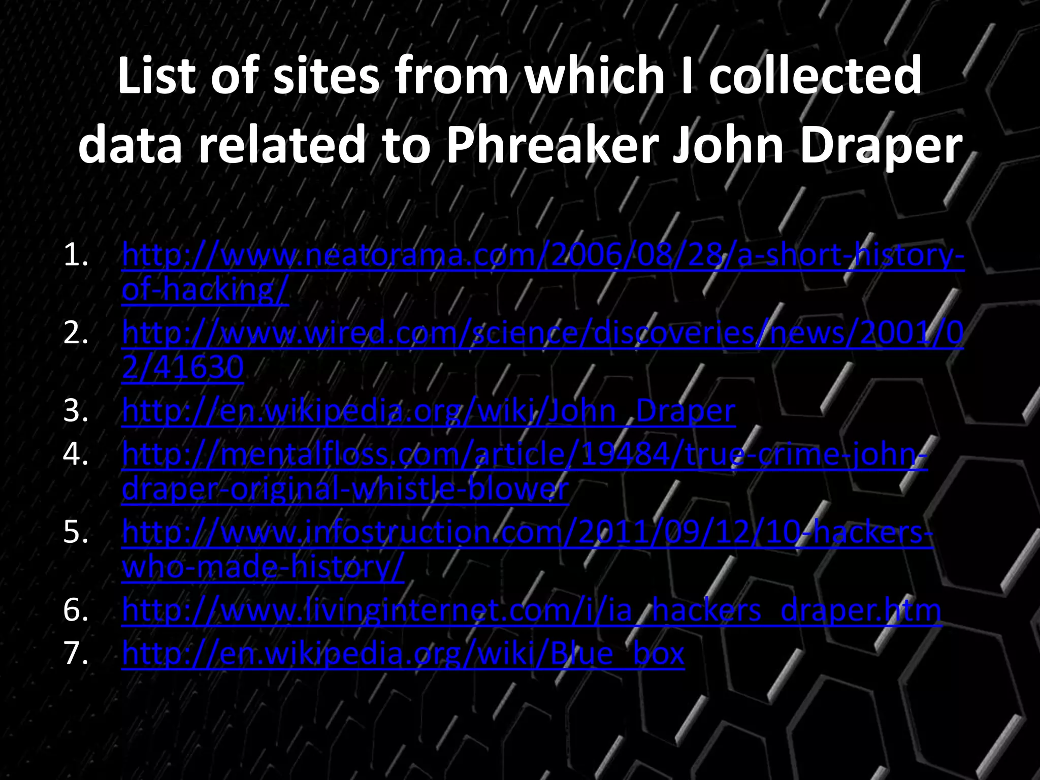 List of sites from which I collected
data related to Phreaker John Draper
1. http://www.neatorama.com/2006/08/28/a-short-history-
of-hacking/
2. http://www.wired.com/science/discoveries/news/2001/0
2/41630
3. http://en.wikipedia.org/wiki/John_Draper
4. http://mentalfloss.com/article/19484/true-crime-john-
draper-original-whistle-blower
5. http://www.infostruction.com/2011/09/12/10-hackers-
who-made-history/
6. http://www.livinginternet.com/i/ia_hackers_draper.htm
7. http://en.wikipedia.org/wiki/Blue_box
 