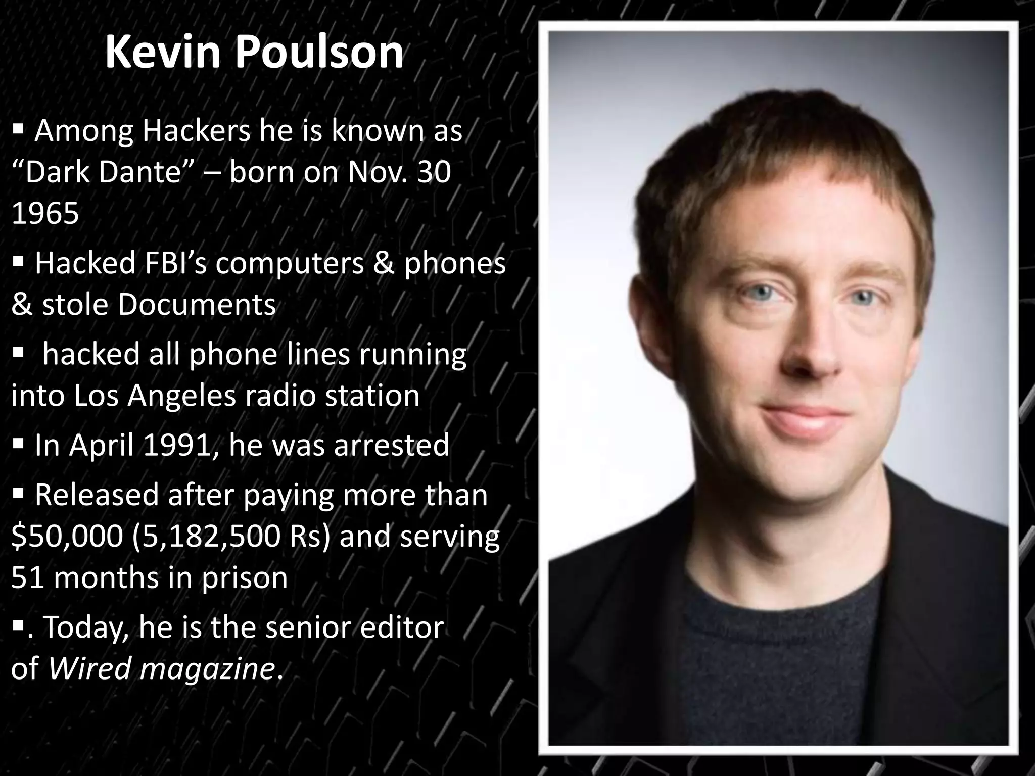 Kevin Poulson
 Among Hackers he is known as
“Dark Dante” – born on Nov. 30
1965
 Hacked FBI’s computers & phones
& stole Documents
 hacked all phone lines running
into Los Angeles radio station
 In April 1991, he was arrested
 Released after paying more than
$50,000 (5,182,500 Rs) and serving
51 months in prison
. Today, he is the senior editor
of Wired magazine.
 