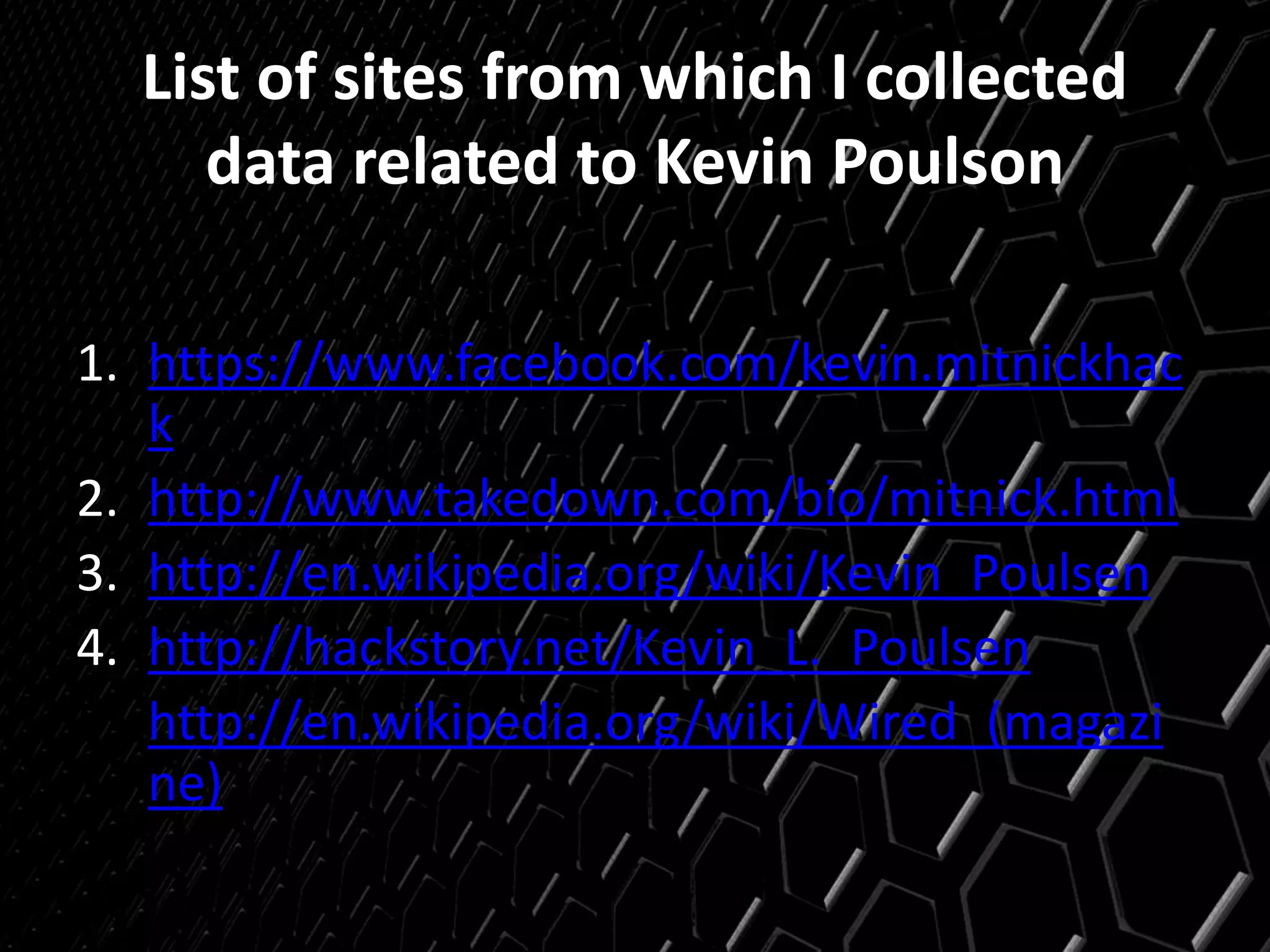 List of sites from which I collected
data related to Kevin Poulson
1. https://www.facebook.com/kevin.mitnickhac
k
2. http://www.takedown.com/bio/mitnick.html
3. http://en.wikipedia.org/wiki/Kevin_Poulsen
4. http://hackstory.net/Kevin_L._Poulsen
5. http://en.wikipedia.org/wiki/Wired_(magazi
ne)
 