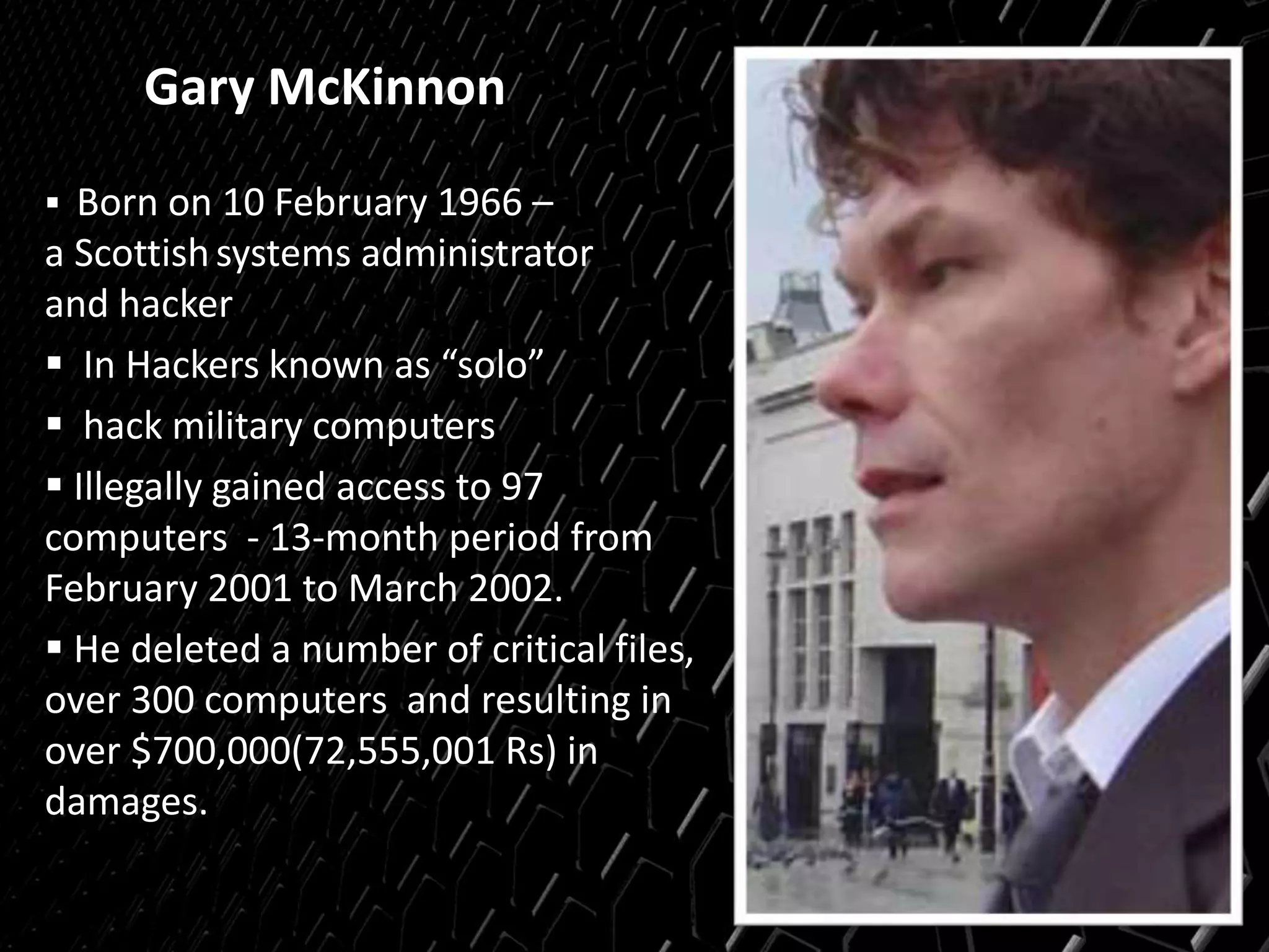 Gary McKinnon
 Born on 10 February 1966 –
a Scottishsystems administrator
and hacker
 In Hackers known as “solo”
 hack military computers
 Illegally gained access to 97
computers - 13-month period from
February 2001 to March 2002.
 He deleted a number of critical files,
over 300 computers and resulting in
over $700,000(72,555,001 Rs) in
damages.
 