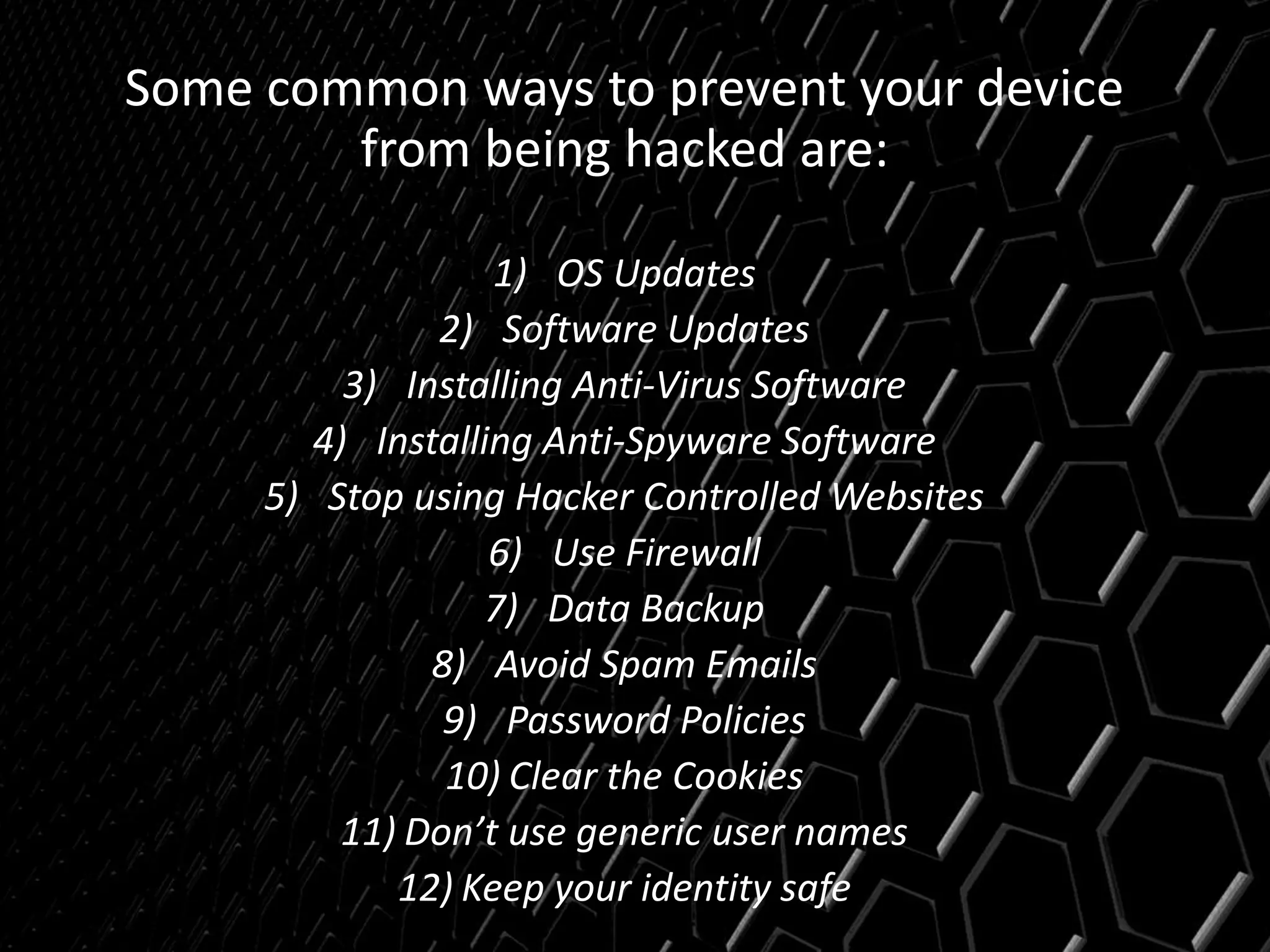 Some common ways to prevent your device
from being hacked are:
1) OS Updates
2) Software Updates
3) Installing Anti-Virus Software
4) Installing Anti-Spyware Software
5) Stop using Hacker Controlled Websites
6) Use Firewall
7) Data Backup
8) Avoid Spam Emails
9) Password Policies
10) Clear the Cookies
11) Don’t use generic user names
12) Keep your identity safe
 