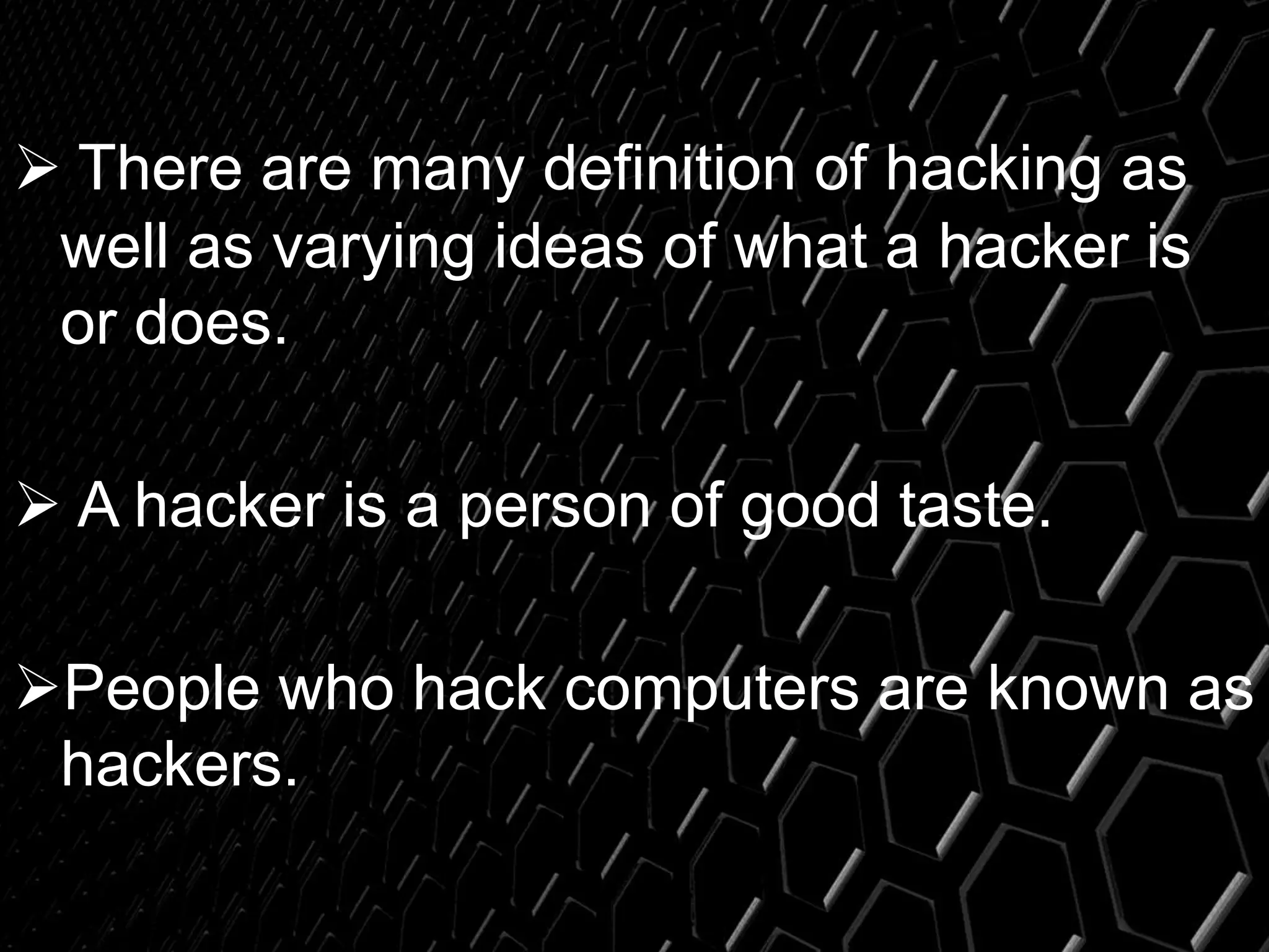  There are many definition of hacking as
well as varying ideas of what a hacker is
or does.
 A hacker is a person of good taste.
People who hack computers are known as
hackers.
 