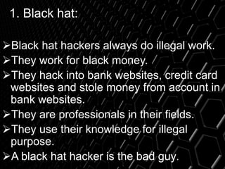 1. Black hat:
Black hat hackers always do illegal work.
They work for black money.
They hack into bank websites, credit card
websites and stole money from account in
bank websites.
They are professionals in their fields.
They use their knowledge for illegal
purpose.
A black hat hacker is the bad guy.
 