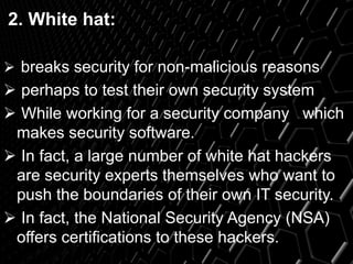 2. White hat:
 breaks security for non-malicious reasons
 perhaps to test their own security system
 While working for a security company which
makes security software.
 In fact, a large number of white hat hackers
are security experts themselves who want to
push the boundaries of their own IT security.
 In fact, the National Security Agency (NSA)
offers certifications to these hackers.
 