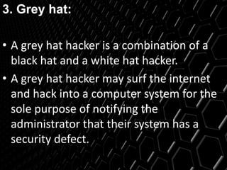 3. Grey hat:
• A grey hat hacker is a combination of a
black hat and a white hat hacker.
• A grey hat hacker may surf the internet
and hack into a computer system for the
sole purpose of notifying the
administrator that their system has a
security defect.
 