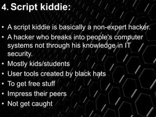 4. Script kiddie:
• A script kiddie is basically a non-expert hacker.
• A hacker who breaks into people's computer
systems not through his knowledge in IT
security.
• Mostly kids/students
• User tools created by black hats
• To get free stuff
• Impress their peers
• Not get caught
 
