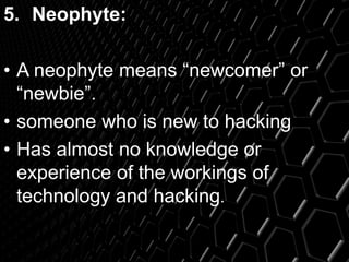 5. Neophyte:
• A neophyte means “newcomer” or
“newbie”.
• someone who is new to hacking
• Has almost no knowledge or
experience of the workings of
technology and hacking.
 