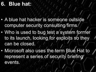 6. Blue hat:
• A blue hat hacker is someone outside
computer security consulting firms.
• Who is used to bug test a system former
to its launch, looking for exploits so they
can be closed.
• Microsoft also uses the term Blue Hat to
represent a series of security briefing
events.
 