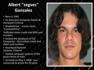 Albert "segvec"
Gonzalez
• Born in 1981
• An American Computer Hacker &
Computer Criminal
• ShadowCrew - screen name
"CumbaJohnny"
Trafficked stolen credit and ATM card
numbers
• Hacked the databases of TJX
Companies - 45.6 million credit and
debit card numbers
• Heartland Payment
Systems, Citibank
• Hacked computer systems of the
government of India
• Arrested on May 7, 2008 - was
sentenced to prison for 20 years
 