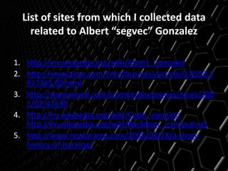 List of sites from which I collected data
related to Albert “segvec” Gonzalez
1. http://en.wikipedia.org/wiki/Albert_Gonzalez
2. http://www.time.com/time/business/article/0,8599,1
917345,00.html
3. http://www.wired.com/science/discoveries/news/200
1/02/41630
4. http://en.wikipedia.org/wiki/Code_injection
http://en.wikipedia.org/wiki/Backdoor_(computing)
5. http://www.neatorama.com/2006/08/28/a-short-
history-of-hacking/
 