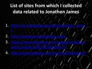 List of sites from which I collected
data related to Jonathon James
1. http://en.wikipedia.org/wiki/Jonathan_Jame
s
2. http://www.jonathanjames.com/
3. https://www.facebook.com/pages/Jonathan-
james-hacker/268732283193175
4. http://www.linkedin.com/in/jonathankjames
 