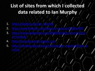 List of sites from which I collected
data related to Ian Murphy
1. https://twitter.com/Ian_Murphy
2. http://www.linkedin.com/pub/ian-murphy/25/88a/499
3. http://www.neatorama.com/2006/08/28/a-short-history-
of-hacking/
4. http://hackstory.net/Captain_Zap
5. http://attrition.org/errata/charlatan/ian_murphy/threat_p
rofile/
 