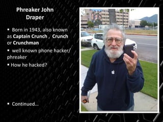 Phreaker John
Draper
 Born in 1943, also known
as Captain Crunch , Crunch
or Crunchman
 well known phone hacker/
phreaker
 How he hacked?
 Continued…
 
