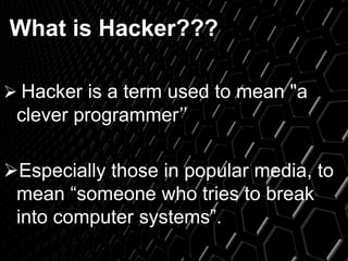 What is Hacker???
 Hacker is a term used to mean "a
clever programmer’’
Especially those in popular media, to
mean “someone who tries to break
into computer systems”.
 