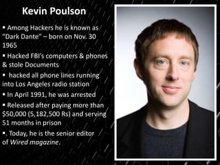 Kevin Poulson
 Among Hackers he is known as
“Dark Dante” – born on Nov. 30
1965
 Hacked FBI’s computers & phones
& stole Documents
 hacked all phone lines running
into Los Angeles radio station
 In April 1991, he was arrested
 Released after paying more than
$50,000 (5,182,500 Rs) and serving
51 months in prison
. Today, he is the senior editor
of Wired magazine.
 
