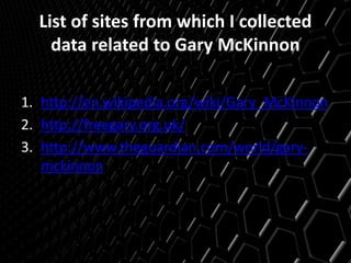 List of sites from which I collected
data related to Gary McKinnon
1. http://en.wikipedia.org/wiki/Gary_McKinnon
2. http://freegary.org.uk/
3. http://www.theguardian.com/world/gary-
mckinnon
 