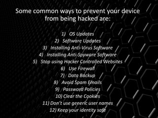 Some common ways to prevent your device
from being hacked are:
1) OS Updates
2) Software Updates
3) Installing Anti-Virus Software
4) Installing Anti-Spyware Software
5) Stop using Hacker Controlled Websites
6) Use Firewall
7) Data Backup
8) Avoid Spam Emails
9) Password Policies
10) Clear the Cookies
11) Don’t use generic user names
12) Keep your identity safe
 