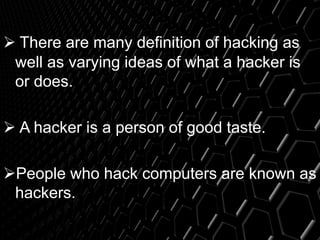  There are many definition of hacking as
well as varying ideas of what a hacker is
or does.
 A hacker is a person of good taste.
People who hack computers are known as
hackers.
 