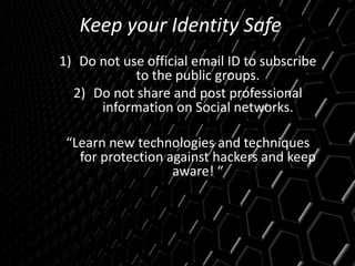 Keep your Identity Safe
1) Do not use official email ID to subscribe
to the public groups.
2) Do not share and post professional
information on Social networks.
“Learn new technologies and techniques
for protection against hackers and keep
aware! “
 