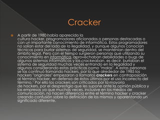    A partir de 1980 había aparecido la
    cultura hacker, programadores aficionados o personas destacadas o
    con un importante conocimiento de informática. Estos programadores
    no solían estar del lado de la ilegalidad, y aunque algunos conocían
    técnicas para burlar sistemas de seguridad, se mantenían dentro del
    ámbito legal. Pero con el tiempo surgieron personas que utilizando su
    conocimiento en informática, aprovechaban debilidades o bugs de
    algunos sistemas informáticos y los crackeaban, es decir, burlaban el
    sistema de seguridad muchas veces entrando en la ilegalidad y
    algunos considerando estas prácticas como "malas". A estas personas
    se las continuó llamando hackers, por lo que alrededor de 1985 los
    hackers "originales" empezaron a llamarlos crackers en contraposición
    al término hacker, en defensa de éstos últimos por el uso incorrecto del
    término.1 Por ello los crackers son criticados por la mayoría
    de hackers, por el desprestigio que les supone ante la opinión pública y
    las empresas ya que muchas veces, inclusive en los medios de
    comunicación, no hacen diferencia entre el término hacker y cracker
    creando confusión sobre la definición de los mismos y aparentando un
    significado diferente.
 