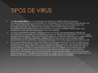    Un virus informático es un malware que tiene por objeto alterar el normal
    funcionamiento de la computadora, sin el permiso o el conocimiento del usuario. Los
    virus, habitualmente, reemplazan archivos ejecutables por otros infectados con
    el código de este. Los virus pueden destruir, de manera intencionada,
    los datos almacenados en un computadora, aunque también existen otros más
    inofensivos, que solo se caracterizan por ser molestos.
   Los virus informáticos tienen, básicamente, la función de propagarse a través de
    un software, no se replican a sí mismos porque no tienen esa facultad[cita requerida] como
    el gusano informático, son muy nocivos y algunos contienen además una carga dañina
    (payload) con distintos objetivos, desde una simple broma hasta realizar daños
    importantes en los sistemas, o bloquear las redes informáticasgenerando tráfico inútil.
   El funcionamiento de un virus informático es conceptualmente simple. Se ejecuta un
    programa que está infectado, en la mayoría de las ocasiones, por desconocimiento
    del usuario. El código del virus queda residente (alojado) en la memoria RAM de la
    computadora, incluso cuando el programa que lo contenía haya terminado de
    ejecutarse. El virus toma entonces el control de los servicios básicos del sistema
    operativo, infectando, de manera posterior, archivos ejecutables que sean llamados
    para su ejecución. Finalmente se añade el código del virus al programa infectado y se
    graba en el disco, con lo cual el proceso de replicado se completa.
 