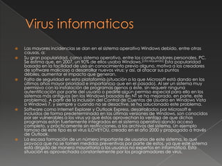    Las mayores incidencias se dan en el sistema operativo Windows debido, entre otras
    causas, a:
   Su gran popularidad, como sistema operativo, entre los computadores personales, PC.
    Se estima que, en 2007, un 90% de ellos usaba Windows.[cita requerida] Esta popularidad
    basada en la facilidad de uso sin conocimiento previo alguno, motiva a los creadores
    de software malicioso a desarrollar nuevos virus; y así, al atacar sus puntos
    débiles, aumentar el impacto que generan.
   Falta de seguridad en esta plataforma (situación a la que Microsoft está dando en los
    últimos años mayor prioridad e importancia que en el pasado). Al ser un sistema muy
    permisivo con la instalación de programas ajenos a éste, sin requerir ninguna
    autentificación por parte del usuario o pedirle algún permiso especial para ello en los
    sistemas más antiguos (en los Windows basados en NT se ha mejorado, en parte, este
    problema). A partir de la inclusión del Control de Cuentas de Usuario en Windows Vista
    o Windows 7, y siempre y cuando no se desactive, se ha solucionado este problema.
   Software como Internet Explorer y Outlook Express, desarrollados por Microsoft e
    incluidos de forma predeterminada en las últimas versiones de Windows, son conocidos
    por ser vulnerables a los virus ya que éstos aprovechan la ventaja de que dichos
    programas están fuertemente integrados en el sistema operativo dando acceso
    completo, y prácticamente sin restricciones, a los archivos del sistema. Un ejemplo
    famoso de este tipo es el virus ILOVEYOU, creado en el año 2000 y propagado a través
    de Outlook.
   La escasa formación de un número importante de usuarios de este sistema, lo que
    provoca que no se tomen medidas preventivas por parte de estos, ya que este sistema
    está dirigido de manera mayoritaria a los usuarios no expertos en informática. Esta
    situación es aprovechada constantemente por los programadores de virus.
 