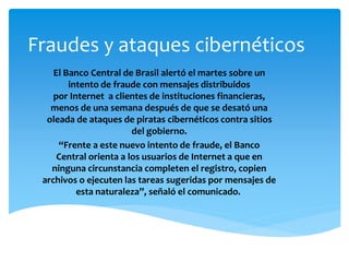 Fraudes y ataques cibernéticos 
El Banco Central de Brasil alertó el martes sobre un 
intento de fraude con mensajes distribuidos 
por Internet a clientes de instituciones financieras, 
menos de una semana después de que se desató una 
oleada de ataques de piratas cibernéticos contra sitios 
del gobierno. 
“Frente a este nuevo intento de fraude, el Banco 
Central orienta a los usuarios de Internet a que en 
ninguna circunstancia completen el registro, copien 
archivos o ejecuten las tareas sugeridas por mensajes de 
esta naturaleza”, señaló el comunicado. 
 