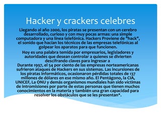 Hacker y crackers celebres 
Llegando al año 2000, los piratas se presentan con un cerebro 
desarrollado, curioso y con muy pocas armas: una simple 
computadora y una línea telefónica. Hackers Proviene de "hack", 
el sonido que hacían los técnicos de las empresas telefónicas al 
golpear los aparatos para que funcionen. 
Hoy es una palabra temida por empresarios, legisladores y 
autoridades que desean controlar a quienes se divierten 
descifrando claves para ingresar a 
Durante 1997, el 54 por ciento de las empresas norteamericanas 
sufrieron ataques de Hackers en sus sistemas. Las incursiones de 
los piratas informáticos, ocasionaron pérdidas totales de 137 
millones de dólares en ese mismo año. El Pentágono, la CIA, 
UNICEF, La ONU y demás organismos mundiales han sido víctimas 
de intromisiones por parte de estas personas que tienen muchos 
conocimientos en la materia y también una gran capacidad para 
resolver los obstáculos que se les presentan*. 
 