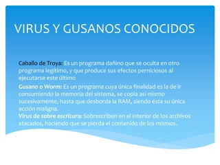 VIRUS Y GUSANOS CONOCIDOS 
Caballo de Troya: Es un programa dañino que se oculta en otro 
programa legítimo, y que produce sus efectos perniciosos al 
ejecutarse este último 
Gusano o Worm: Es un programa cuya única finalidad es la de ir 
consumiendo la memoria del sistema, se copia así mismo 
sucesivamente, hasta que desborda la RAM, siendo ésta su única 
acción maligna. 
Virus de sobre escritura: Sobrescriben en el interior de los archivos 
atacados, haciendo que se pierda el contenido de los mismos. 
 