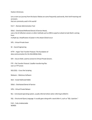 Hackers Dictionary
Let us start our journey from the basics! Below are some frequently used words, their brief meaning and
acronyms
that are commonly used in this world!
R.A.T :- Remote Administration Tool
DDoS :- Distributed Reflected Denial of Service Attack,
uses a list of reflection servers or other methods such as DNS to spoof an attack to look likeit's coming
from
multiple ips. Amplification of power in the attack COULD occur
VPS :- Virtual Private Sever
SE :- Social Engineering
HTTP :- Hyper Text Transfer Protocol. The foundation of
data communication for the WorldWide Web.
SSH :- Secure Shell, used to connect to Virtual Private Servers.
FTP :- File Transfer Protocol. Usedfor transferring files
over an FTP server.
XSS (CSS) :- Cross Site Scripting
Malware :- Malicious Software
Skid :- Script Kid/Script Kiddie
DDoS :- Distributed Denial of Service
VPN :- Virtual Private Networ
Nix :- Unix based operating system, usually referred tohere when referring to DDoS'in
SQL :- Structured Query Language. It usually goes along with a word after it, such as "SQL |njection."
FUD :- Fully Undetectable
WORDS
 