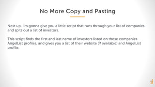 No More Copy and Pasting
Next up, I’m gonna give you a little script that runs through your list of companies
and spits out a list of investors.
This script finds the first and last name of investors listed on those companies
AngelList profiles, and gives you a list of their website (if available) and AngelList
profile.
 