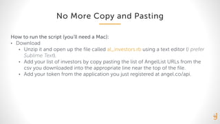 No More Copy and Pasting
How to run the script (you’ll need a Mac):
• Download
• Unzip it and open up the file called al_investors.rb using a text editor (I prefer
Sublime Text).
• Add your list of investors by copy pasting the list of AngelList URLs from the
csv you downloaded into the appropriate line near the top of the file.
• Add your token from the application you just registered at angel.co/api.
 