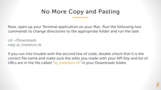 No More Copy and Pasting
Now, open up your Terminal application on your Mac. Run the following two
commands to change directories to the appropriate folder and run the task:
cd ~/Downloads
ruby al_investors.rb
If you run into trouble with the second line of code, double check that it is the
correct file name and make sure the edits you made with your API Key and list of
URLs are in the file called “al_investors.rb” in your Downloads folder.
 
