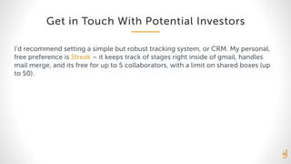 Get in Touch With Potential Investors
I’d recommend setting a simple but robust tracking system, or CRM. My personal,
free preference is Streak – it keeps track of stages right inside of gmail, handles
mail merge, and its free for up to 5 collaborators, with a limit on shared boxes (up
to 50).
 