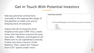 Get in Touch With Potential Investors
Add any personal connections
manually to the appropriate stage of
the pipeline to make sure you’re
keeping track of everyone.
Import the list of investors from
AngelList into your CRM. First, create
three new free form columns for your
new data – Website, and AngelList Url.
Make sure it’s all capitalized correctly.
Create one more column: Email
Address. Then, select the “Import
from CSV” option under more.
 