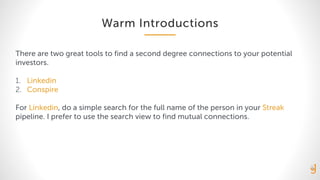 Warm Introductions
There are two great tools to find a second degree connections to your potential
investors.
1. Linkedin
2. Conspire
For Linkedin, do a simple search for the full name of the person in your Streak
pipeline. I prefer to use the search view to find mutual connections.
 