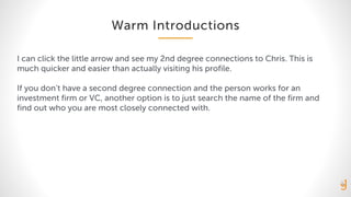 Warm Introductions
I can click the little arrow and see my 2nd degree connections to Chris. This is
much quicker and easier than actually visiting his profile.
If you don’t have a second degree connection and the person works for an
investment firm or VC, another option is to just search the name of the firm and
find out who you are most closely connected with.
 