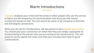 Warm Introductions
Conspire analyzes your email and the email of other people who use the service
to figure out the frequency of communication and show you the closest
connection based on that. You can search by name or by company to find 2nd
and 3rd degree connections.
When you do ask for introductions, ask the person to do a double opt-in intro.
You should give your connection an email that they can simply copy/paste or
forward along to the person who you are asking to be introduced to. This will
preserve social capital and make sure that your introductions lead to good
conversations.
 