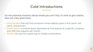 Cold Introductions
For the potential investors whose emails you can’t find, it’s time to get creative.
Here are a few great tools:
• Viola Norbert that will find someone’s email address given a first name, last
name, and domain.
• Email Hunter is another great alternative to find anyone at a specific company,
with 200 free requests per month.
• Twitter can also be a great way to initiate conversation.
 