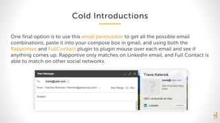 Cold Introductions
One final option is to use this email permutator to get all the possible email
combinations, paste it into your compose box in gmail, and using both the
Rapportive and FullContact plugin to plugin mouse over each email and see if
anything comes up. Rapportive only matches on LinkedIn email, and Full Contact is
able to match on other social networks.
 