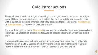 Cold Introductions
The goal here should be to get a meeting, not to get them to write a check right
away. If they respond and seem interested, the next email should provide them
with a bunch of options of times that they can pick from. I like either Assistant.to
or Sunrise Meet to make that process simpler.
For your link to your deck, Docsend is wonderful, and will ensure you know who is
looking at your deck (it often gets forwarded around internally, which is a good
sign).
If you want to create good momentum around your fundraise, try to schedule
meetings all in a 1 to 2 week period. Investors talk to each other, and if you’re
meeting with them all at once that’s often seen as a positive signal.
 