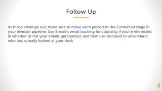 Follow Up
As those email go out, make sure to move each person to the Contacted stage in
your investor pipeline. Use Streak’s email tracking functionality if you’re interested
in whether or not your emails get opened, and then use Docsend to understand
who has actually looked at your deck.
 