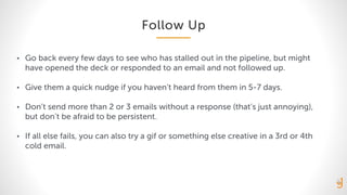 Follow Up
• Go back every few days to see who has stalled out in the pipeline, but might
have opened the deck or responded to an email and not followed up.
• Give them a quick nudge if you haven’t heard from them in 5-7 days.
• Don’t send more than 2 or 3 emails without a response (that’s just annoying),
but don’t be afraid to be persistent.
• If all else fails, you can also try a gif or something else creative in a 3rd or 4th
cold email.
 