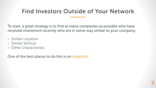 Find Investors Outside of Your Network
To start, a great strategy is to find as many companies as possible who have
received investment recently who are in some way similar to your company.
• Similar Location
• Similar Vertical
• Other Characteristic
One of the best places to do this is on AngelList.
 